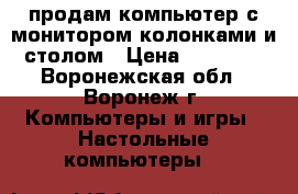 продам компьютер с монитором,колонками и столом › Цена ­ 10 000 - Воронежская обл., Воронеж г. Компьютеры и игры » Настольные компьютеры   